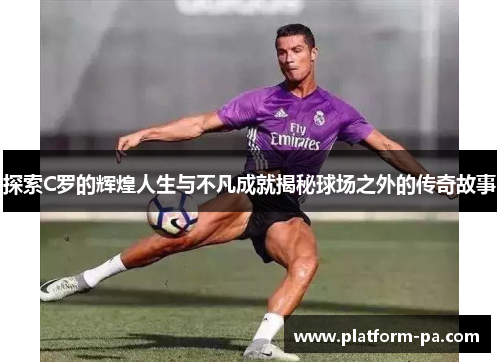 探索C罗的辉煌人生与不凡成就揭秘球场之外的传奇故事