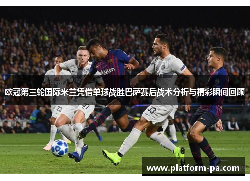 欧冠第三轮国际米兰凭借单球战胜巴萨赛后战术分析与精彩瞬间回顾 欧冠第三轮国际米兰凭借单球战胜巴萨赛后战术分析与精彩瞬间回顾
