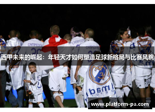 西甲未来的崛起:年轻天才如何塑造足球新格局与比赛风貌 西甲未来的崛起:年轻天才如何塑造足球新格局与比赛风貌