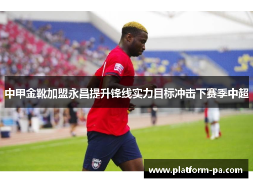 中甲金靴加盟永昌提升锋线实力目标冲击下赛季中超