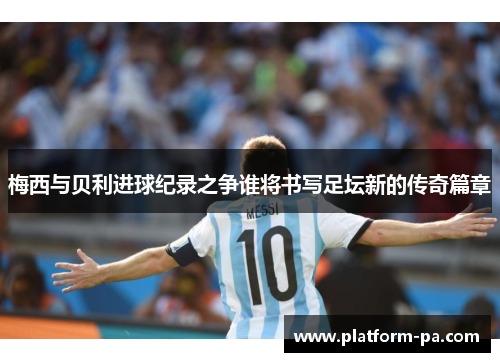 梅西与贝利进球纪录之争谁将书写足坛新的传奇篇章