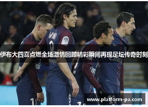 伊布大四喜点燃全场激情回顾精彩瞬间再现足坛传奇时刻