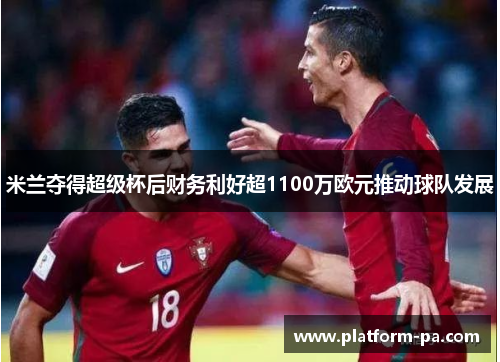 米兰夺得超级杯后财务利好超1100万欧元推动球队发展 米兰夺得超级杯后财务利好超1100万欧元推动球队发展