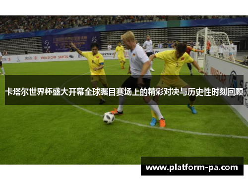 卡塔尔世界杯盛大开幕全球瞩目赛场上的精彩对决与历史性时刻回顾 卡塔尔世界杯盛大开幕全球瞩目赛场上的精彩对决与历史性时刻回顾