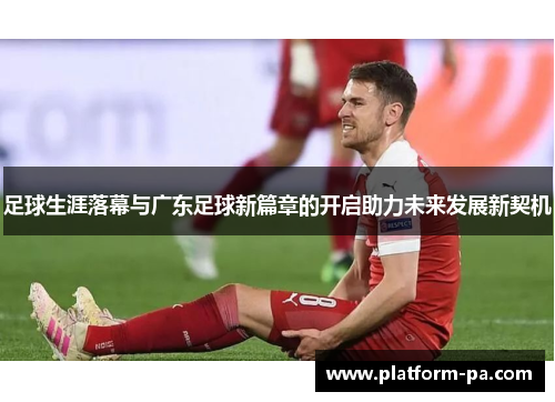 足球生涯落幕与广东足球新篇章的开启助力未来发展新契机