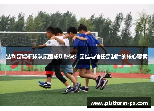达利奇解析球队氛围成功秘诀：团结与信任是制胜的核心要素