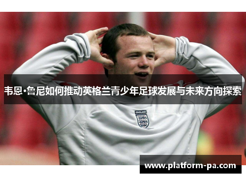 韦恩·鲁尼如何推动英格兰青少年足球发展与未来方向探索