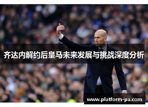 齐达内解约后皇马未来发展与挑战深度分析