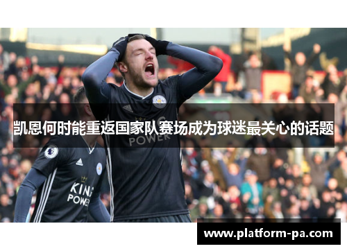 凯恩何时能重返国家队赛场成为球迷最关心的话题 凯恩何时能重返国家队赛场成为球迷最关心的话题
