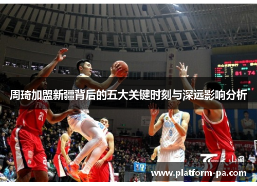 周琦加盟新疆背后的五大关键时刻与深远影响分析