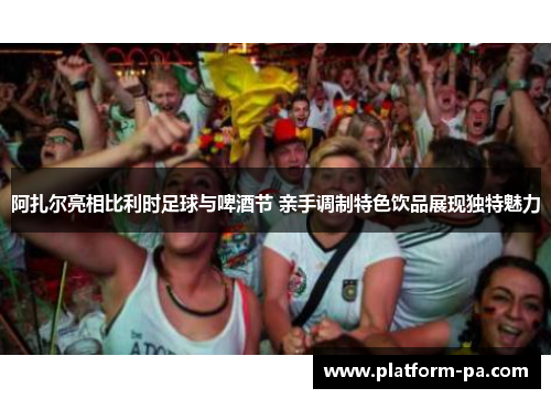 阿扎尔亮相比利时足球与啤酒节 亲手调制特色饮品展现独特魅力