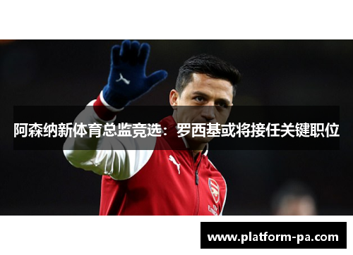 阿森纳新体育总监竞选:罗西基或将接任关键职位 阿森纳新体育总监竞选:罗西基或将接任关键职位