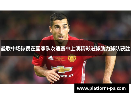 曼联中场球员在国家队友谊赛中上演精彩进球助力球队获胜 曼联中场球员在国家队友谊赛中上演精彩进球助力球队获胜