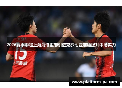 2026赛季中超上海海港重磅引进克罗地亚前腰提升中场实力 2026赛季中超上海海港重磅引进克罗地亚前腰提升中场实力