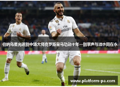 伯纳乌星光送别中场大师克罗斯皇马功勋十年一别掌声与泪水同在永 伯纳乌星光送别中场大师克罗斯皇马功勋十年一别掌声与泪水同在永