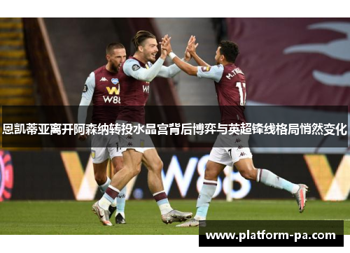 恩凯蒂亚离开阿森纳转投水晶宫背后博弈与英超锋线格局悄然变化 恩凯蒂亚离开阿森纳转投水晶宫背后博弈与英超锋线格局悄然变化