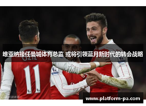 维亚纳接任曼城体育总监 或将引领蓝月新时代的转会战略 维亚纳接任曼城体育总监 或将引领蓝月新时代的转会战略