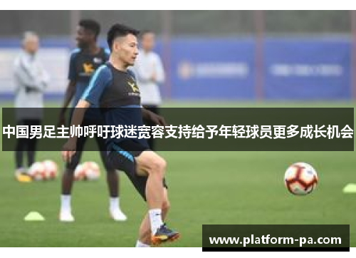 中国男足主帅呼吁球迷宽容支持给予年轻球员更多成长机会 中国男足主帅呼吁球迷宽容支持给予年轻球员更多成长机会