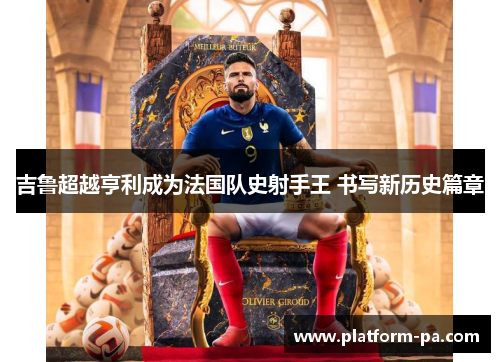 吉鲁超越亨利成为法国队史射手王 书写新历史篇章 吉鲁超越亨利成为法国队史射手王 书写新历史篇章